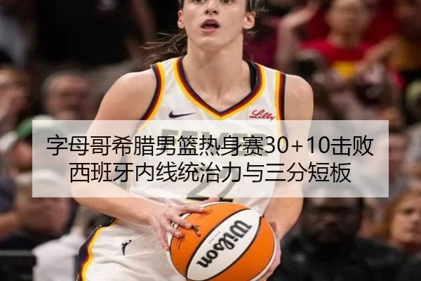 字母哥希腊男篮热身赛30+10击败西班牙内线统治力与三分短板